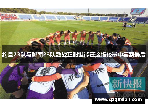 约旦23队与越南23队激战正酣谁能在这场较量中笑到最后