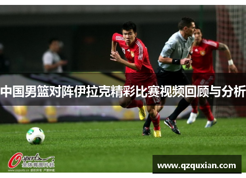 中国男篮对阵伊拉克精彩比赛视频回顾与分析